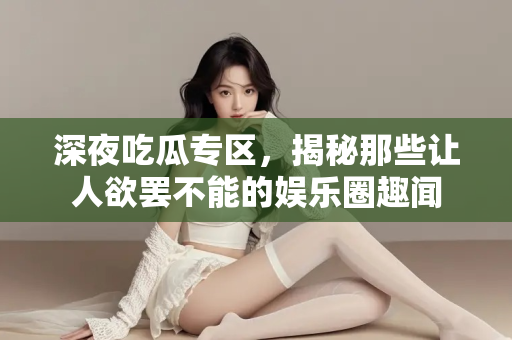 深夜吃瓜专区，揭秘那些让人欲罢不能的娱乐圈趣闻