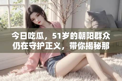 今日吃瓜,51岁的朝阳群众仍在守护正义,带你揭秘那些备受关注的热点事件 今日吃瓜,51岁的朝阳群众仍在守护正义,带你揭秘那些备受关注的热点事件