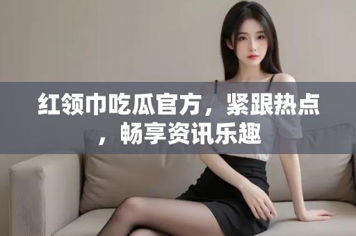 红领巾吃瓜官方,紧跟热点,畅享资讯乐趣 红领巾吃瓜官方,紧跟热点,畅享资讯乐趣