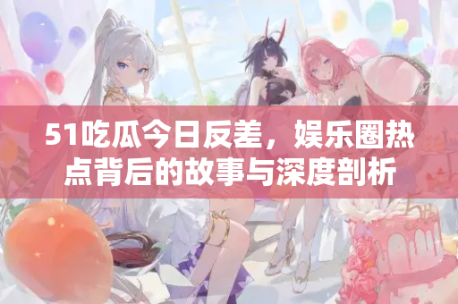 51吃瓜今日反差,娱乐圈热点背后的故事与深度剖析 51吃瓜今日反差,娱乐圈热点背后的故事与深度剖析