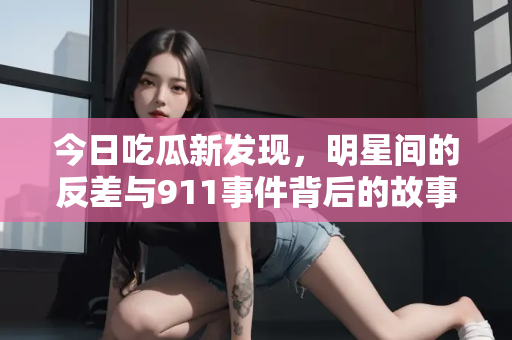 今日吃瓜新发现,明星间的反差与911事件背后的故事 今日吃瓜新发现,明星间的反差与911事件背后的故事