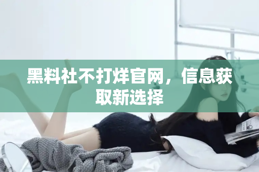 黑料社不打烊官网,信息获取新选择 黑料社不打烊官网,信息获取新选择