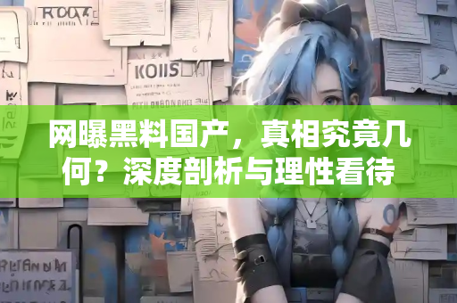 网曝黑料国产，真相究竟几何？深度剖析与理性看待