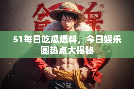51每日吃瓜爆料，今日娱乐圈热点大揭秘