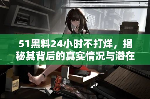 51黑料24小时不打烊,揭秘其背后的真实情况与潜在风险 51黑料24小时不打烊,揭秘其背后的真实情况与潜在风险