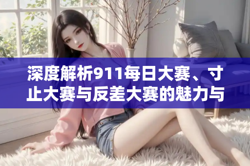 深度解析911每日大赛、寸止大赛与反差大赛的魅力与差异