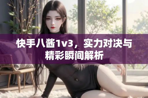 快手八酱1v3，实力对决与精彩瞬间解析
