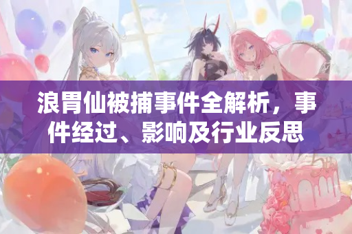 浪胃仙被捕事件全解析，事件经过、影响及行业反思