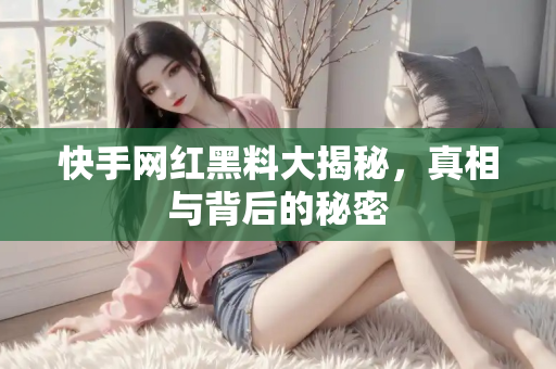 快手网红黑料大揭秘，真相与背后的秘密