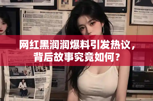 网红黑润润爆料引发热议,背后故事究竟如何? 网红黑润润爆料引发热议,背后故事究竟如何?
