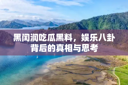 黑闰润吃瓜黑料,娱乐八卦背后的真相与思考 黑闰润吃瓜黑料,娱乐八卦背后的真相与思考