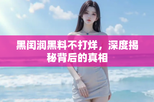 黑闰润黑料不打烊，深度揭秘背后的真相