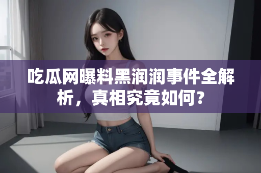 吃瓜网曝料黑润润事件全解析,真相究竟如何? 吃瓜网曝料黑润润事件全解析,真相究竟如何?