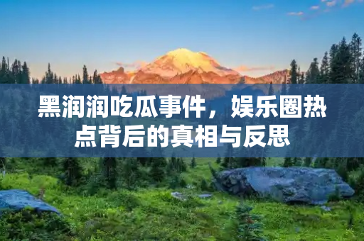 黑润润吃瓜事件，娱乐圈热点背后的真相与反思