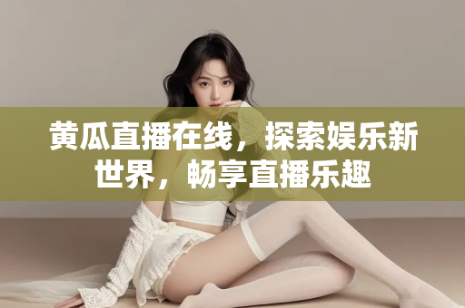 黄瓜直播在线,探索娱乐新世界,畅享直播乐趣 黄瓜直播在线,探索娱乐新世界,畅享直播乐趣