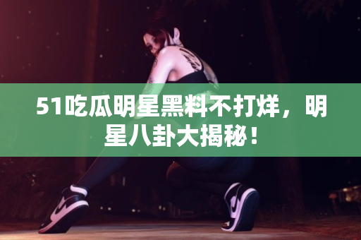 51吃瓜明星黑料不打烊,明星八卦大揭秘! 51吃瓜明星黑料不打烊,明星八卦大揭秘!