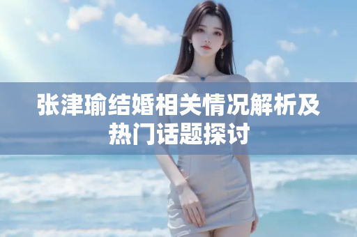 张津瑜结婚相关情况解析及热门话题探讨