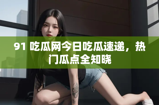 91 吃瓜网今日吃瓜速递,热门瓜点全知晓 91 吃瓜网今日吃瓜速递,热门瓜点全知晓