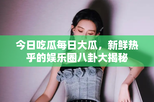 今日吃瓜每日大瓜,新鲜热乎的娱乐圈八卦大揭秘 今日吃瓜每日大瓜,新鲜热乎的娱乐圈八卦大揭秘