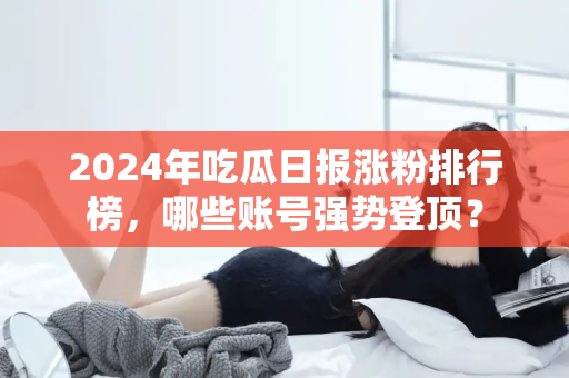 2024年吃瓜日报涨粉排行榜,哪些账号强势登顶? 2024年吃瓜日报涨粉排行榜,哪些账号强势登顶?