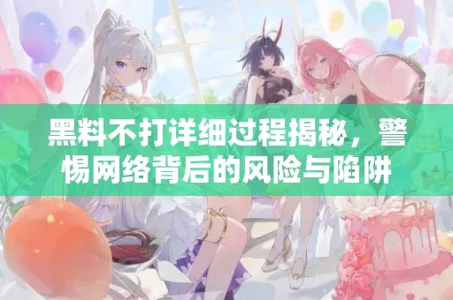 黑料不打详细过程揭秘,警惕网络背后的风险与陷阱 黑料不打详细过程揭秘,警惕网络背后的风险与陷阱