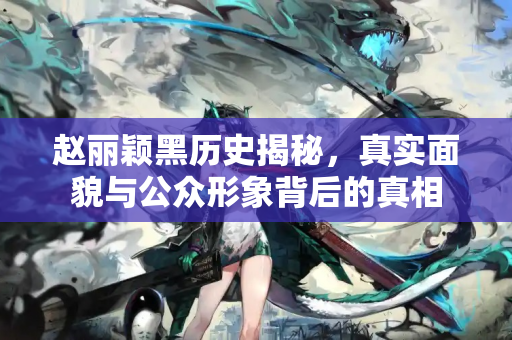 赵丽颖黑历史揭秘，真实面貌与公众形象背后的真相