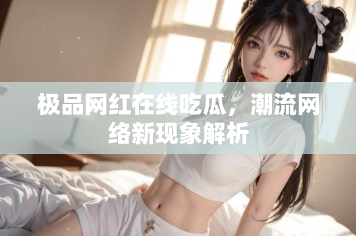 极品网红在线吃瓜,潮流网络新现象解析 极品网红在线吃瓜,潮流网络新现象解析