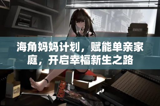 海角妈妈计划,赋能单亲家庭,开启幸福新生之路 海角妈妈计划,赋能单亲家庭,开启幸福新生之路