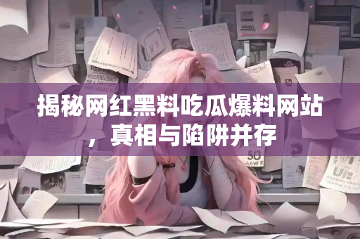 揭秘网红黑料吃瓜爆料网站,真相与陷阱并存 揭秘网红黑料吃瓜爆料网站,真相与陷阱并存