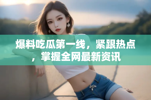 爆料吃瓜第一线,紧跟热点,掌握全网最新资讯 爆料吃瓜第一线,紧跟热点,掌握全网最新资讯