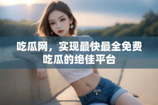 吃瓜网,实现最快最全免费吃瓜的绝佳平台 吃瓜网,实现最快最全免费吃瓜的绝佳平台