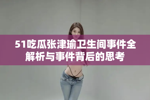51吃瓜张津瑜卫生间事件全解析与事件背后的思考 51吃瓜张津瑜卫生间事件全解析与事件背后的思考