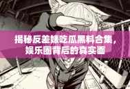 揭秘反差婊吃瓜黑料合集，娱乐圈背后的真实面