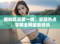 爆料吃瓜第一线，紧跟热点，掌握全网最新资讯