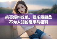 扒哥爆料吃瓜，娱乐圈那些不为人知的趣事与猛料