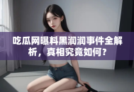 吃瓜网曝料黑润润事件全解析，真相究竟如何？