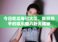 今日吃瓜每日大瓜，新鲜热乎的娱乐圈八卦大揭秘