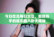 今日吃瓜每日大瓜，新鲜热乎的娱乐圈八卦大揭秘
