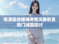 张津瑜结婚相关情况解析及热门话题探讨
