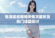 张津瑜结婚相关情况解析及热门话题探讨