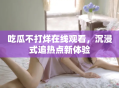 吃瓜不打烊在线观看，沉浸式追热点新体验