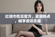 红领巾吃瓜官方，紧跟热点，畅享资讯乐趣